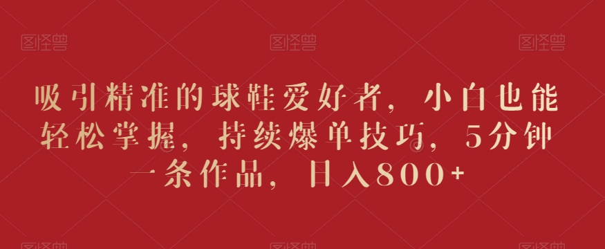 吸引精准的球鞋爱好者，小白也能轻松掌握，持续爆单技巧，5分钟一条作品，日入800+网赚项目-副业赚钱-互联网创业-资源整合八方网创