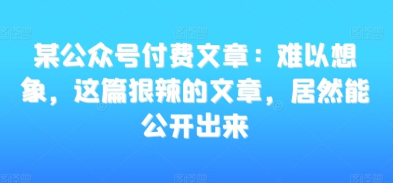 某公众号付费文章：难以想象，这篇狠辣的文章，居然能公开出来网赚项目-副业赚钱-互联网创业-资源整合八方网创