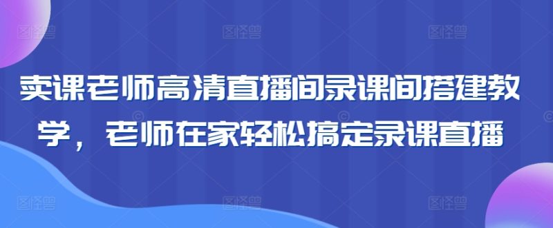 卖课老师高清直播间录课间搭建教学，老师在家轻松搞定录课直播网赚项目-副业赚钱-互联网创业-资源整合八方网创