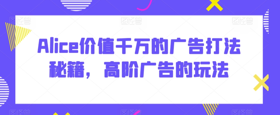 Alice价值千万的广告打法秘籍，高阶广告的玩法网赚项目-副业赚钱-互联网创业-资源整合八方网创