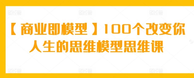 【商业即模型】100个改变你人生的思维模型思维课网赚项目-副业赚钱-互联网创业-资源整合八方网创