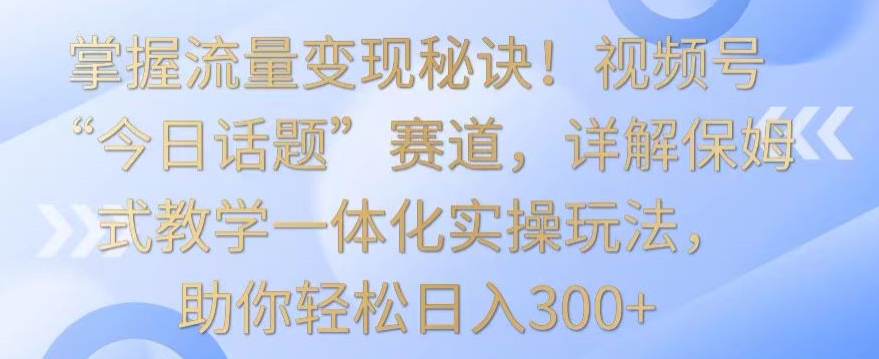 掌握流量变现秘诀！视频号“今日话题”赛道，详解保姆式教学一体化实操玩法，助你轻松日入300+网赚项目-副业赚钱-互联网创业-资源整合八方网创