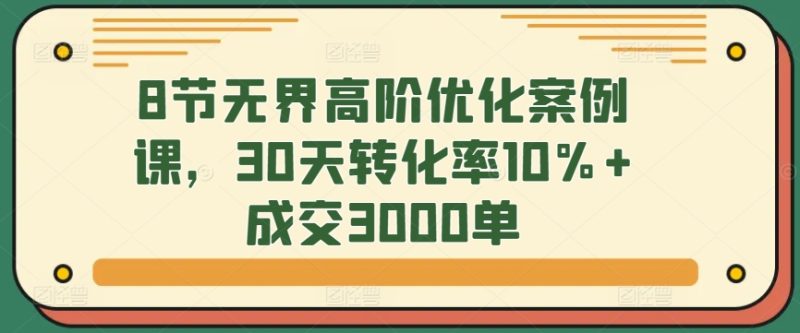 8节无界高阶优化案例课，30天转化率10%+成交3000单网赚项目-副业赚钱-互联网创业-资源整合八方网创