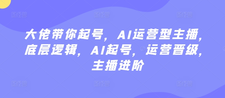 大佬带你起号，AI运营型主播，底层逻辑，AI起号，运营晋级，主播进阶网赚项目-副业赚钱-互联网创业-资源整合八方网创