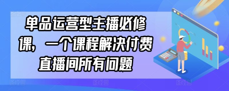 单品运营型主播必修课,一个课程解决付费直播间所有问题网赚项目-副业赚钱-互联网创业-资源整合八方网创