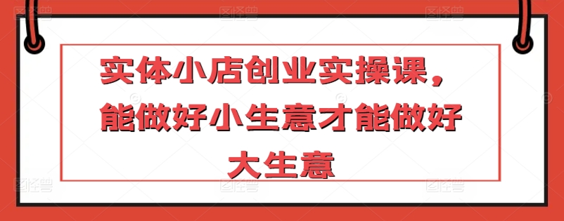 实体小店创业实操课，能做好小生意才能做好大生意网赚项目-副业赚钱-互联网创业-资源整合八方网创