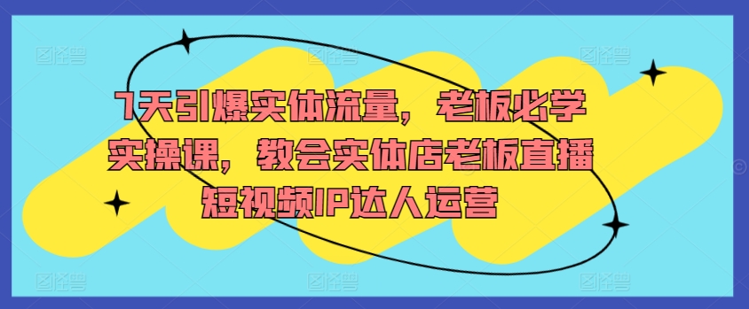 7天引爆实体流量，老板必学实操课，教会实体店老板直播短视频IP达人运营网赚项目-副业赚钱-互联网创业-资源整合八方网创