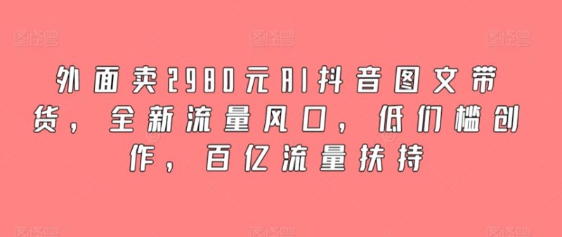 外面卖2980元AI抖音图文带货，全新流量风口，低们槛创作，百亿流量扶持网赚项目-副业赚钱-互联网创业-资源整合八方网创