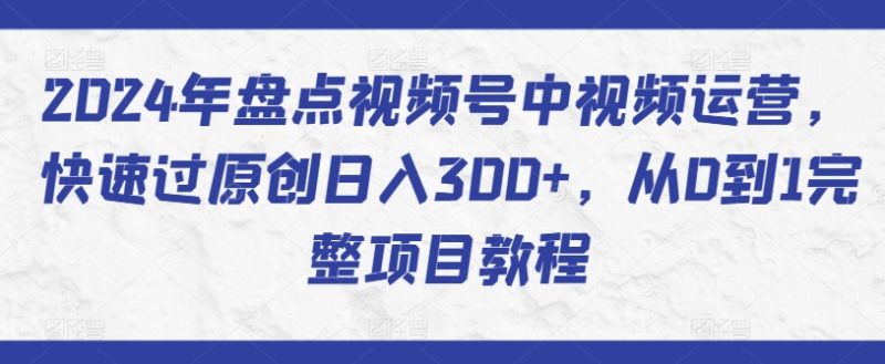 2024年盘点视频号中视频运营，快速过原创日入300+，从0到1完整项目教程网赚项目-副业赚钱-互联网创业-资源整合八方网创