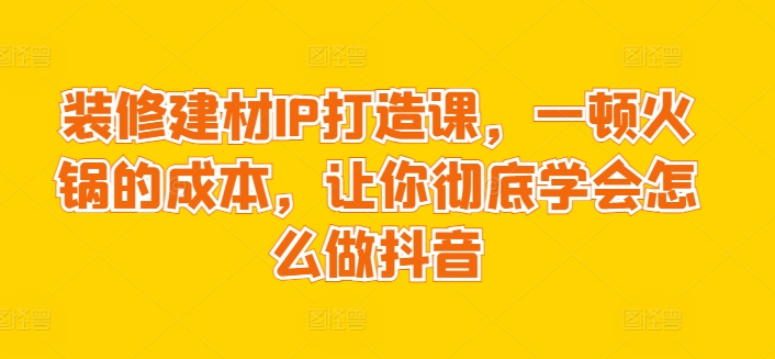装修建材IP打造课，一顿火锅的成本，让你彻底学会怎么做抖音网赚项目-副业赚钱-互联网创业-资源整合八方网创