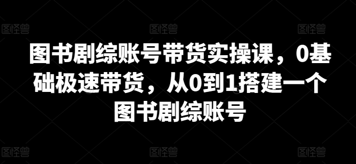 图书剧综账号带货实操课，0基础极速带货，从0到1搭建一个图书剧综账号网赚项目-副业赚钱-互联网创业-资源整合八方网创