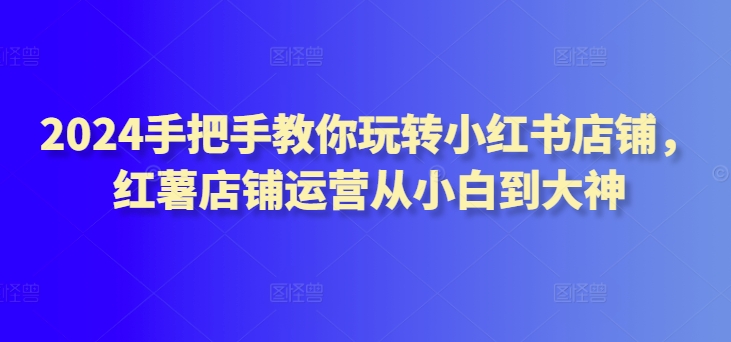 2024手把手教你玩转小红书店铺，红薯店铺运营从小白到大神网赚项目-副业赚钱-互联网创业-资源整合八方网创