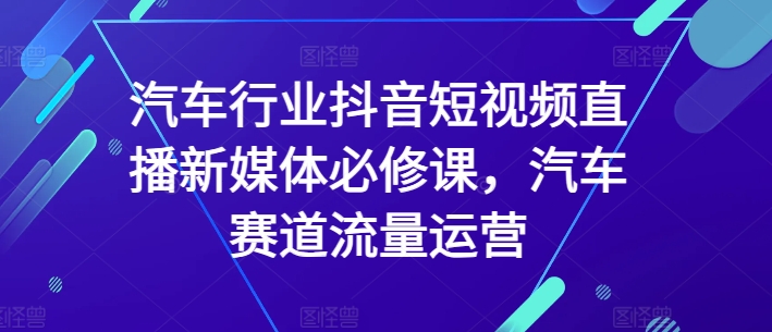汽车行业抖音短视频直播新媒体必修课，汽车赛道流量运营网赚项目-副业赚钱-互联网创业-资源整合八方网创