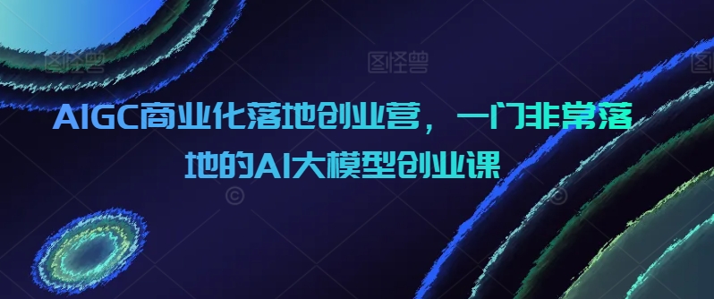 AIGC商业化落地创业营，一门非常落地的AI大模型创业课网赚项目-副业赚钱-互联网创业-资源整合八方网创