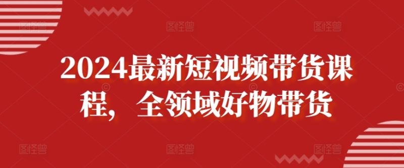2024最新短视频带货课程，全领域好物带货网赚项目-副业赚钱-互联网创业-资源整合八方网创