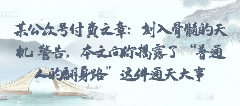 某公众号付费文章：刻入骨髓的天机: 警告，本文向你揭露了 “普通人的翻身路” 这件通天大事网赚项目-副业赚钱-互联网创业-资源整合八方网创