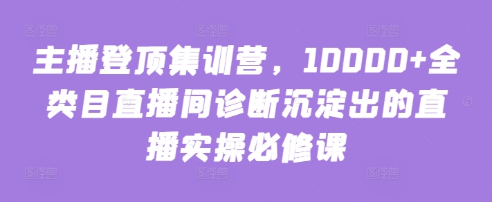 主播登顶集训营，10000+全类目直播间诊断沉淀出的直播实操必修课网赚项目-副业赚钱-互联网创业-资源整合八方网创
