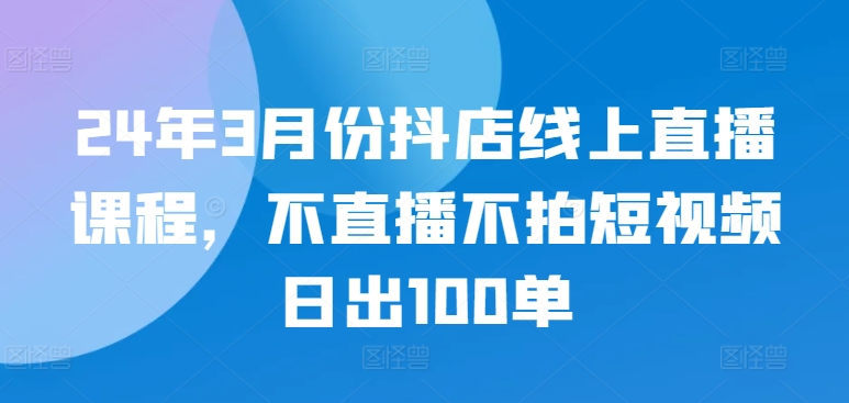 24年3月份抖店线上直播课程，不直播不拍短视频日出100单网赚项目-副业赚钱-互联网创业-资源整合八方网创