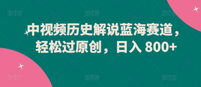 中视频历史解说蓝海赛道，轻松过原创，日入 800+网赚项目-副业赚钱-互联网创业-资源整合八方网创