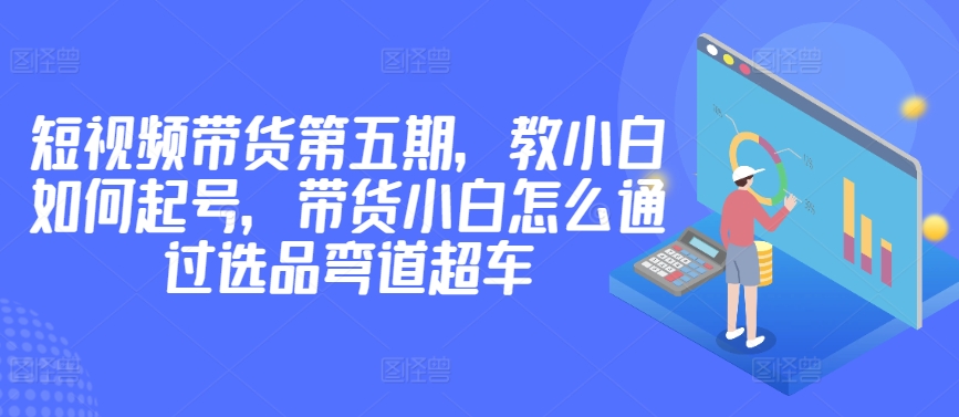 价值2980短视频带货第五期，教小白如何起号，带货小白怎么通过选品弯道超车网赚项目-副业赚钱-互联网创业-资源整合八方网创