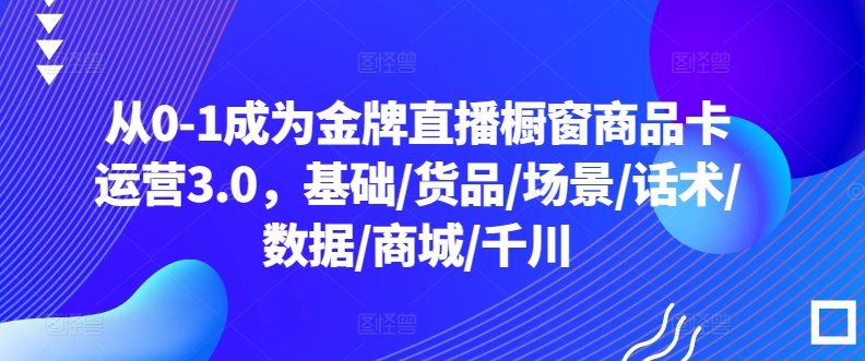 从0-1成为金牌直播橱窗商品卡运营3.0，基础/货品/场景/话术/数据/商城/千川网赚项目-副业赚钱-互联网创业-资源整合八方网创