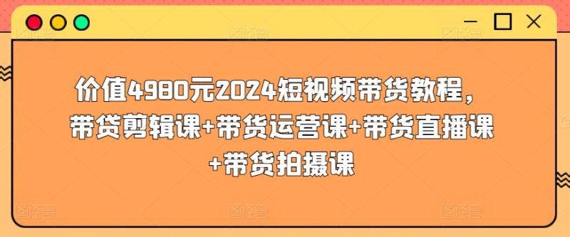 价值4980元2024短视频带货教程,带贷剪辑课+带货运营课+带货直播课+带货拍摄课网赚项目-副业赚钱-互联网创业-资源整合八方网创