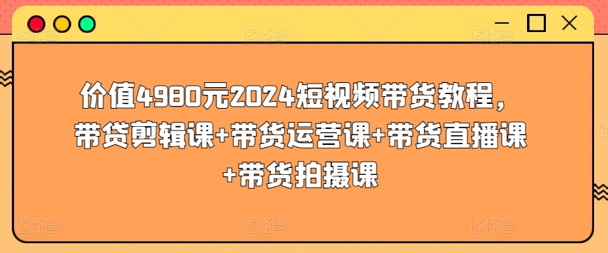 价值4980元2024短视频带货教程，带贷剪辑课+带货运营课+带货直播课+带货拍摄课网赚项目-副业赚钱-互联网创业-资源整合八方网创
