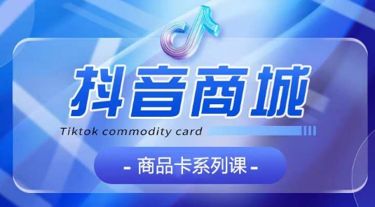 抖音商品卡系列课程，大模块【认知】【基础】【运营】【玩法】系统教学网赚项目-副业赚钱-互联网创业-资源整合八方网创