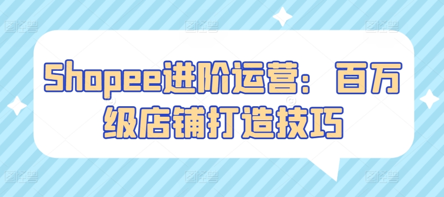 Shopee进阶运营：百万级店铺打造技巧网赚项目-副业赚钱-互联网创业-资源整合八方网创