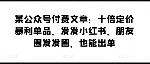 某公众号付费文章：十倍定价暴利单品，发发小红书，朋友圈发发圈，也能出单网赚项目-副业赚钱-互联网创业-资源整合八方网创