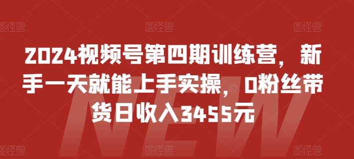 2024视频号第四期训练营，新手一天就能上手实操，0粉丝带货日收入3455元网赚项目-副业赚钱-互联网创业-资源整合八方网创