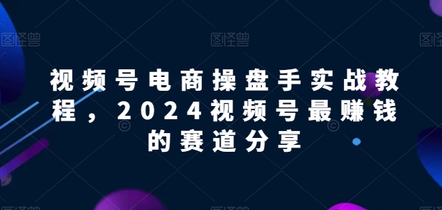 视频号电商实战教程，2024视频号最赚钱的赛道分享网赚项目-副业赚钱-互联网创业-资源整合八方网创