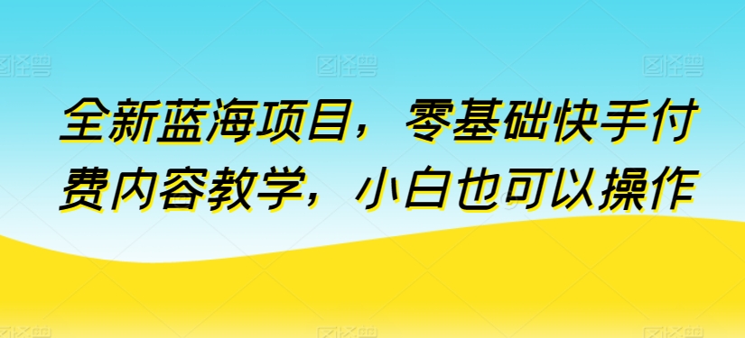 全新蓝海项目，零基础快手付费内容教学，小白也可以操作网赚项目-副业赚钱-互联网创业-资源整合八方网创