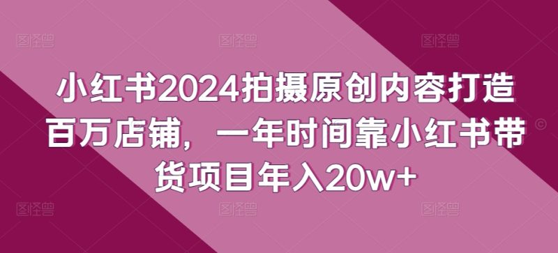 小红书2024拍摄原创内容打造百万店铺，一年时间靠小红书带货项目年入20w+网赚项目-副业赚钱-互联网创业-资源整合八方网创