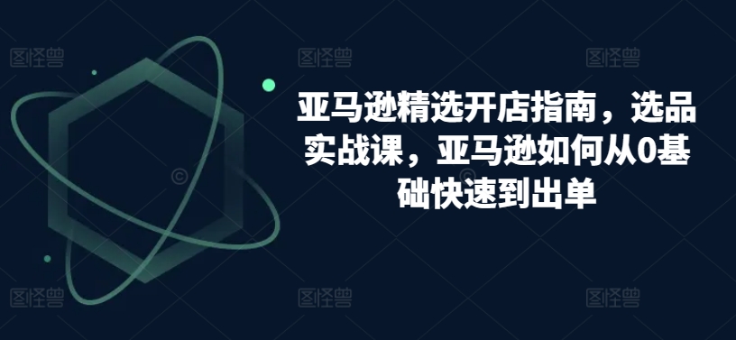 亚马逊精选开店指南，选品实战课，亚马逊如何从0基础快速到出单网赚项目-副业赚钱-互联网创业-资源整合八方网创