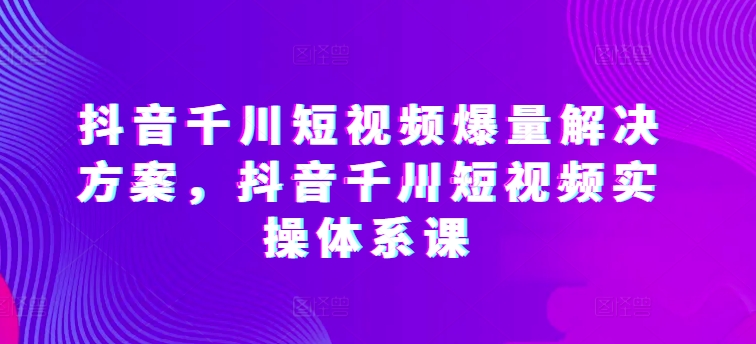 抖音千川短视频爆量解决方案，抖音千川短视频实操体系课网赚项目-副业赚钱-互联网创业-资源整合八方网创