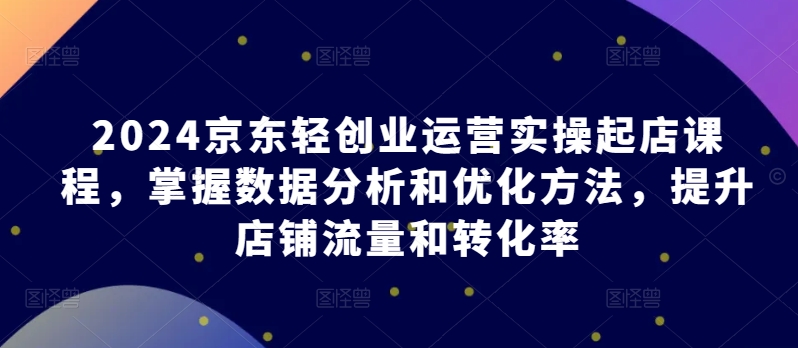 2024京东轻创业运营实操起店课程，掌握数据分析和优化方法，提升店铺流量和转化率网赚项目-副业赚钱-互联网创业-资源整合八方网创