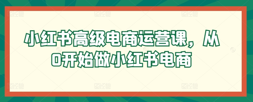 小红书高级电商运营课，从0开始做小红书电商网赚项目-副业赚钱-互联网创业-资源整合八方网创
