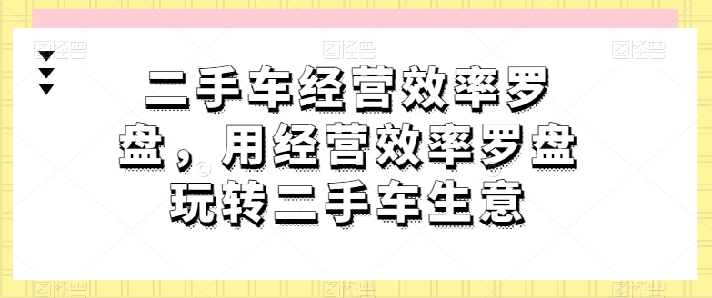 二手车经营效率罗盘，用经营效率罗盘玩转二手车生意网赚项目-副业赚钱-互联网创业-资源整合八方网创