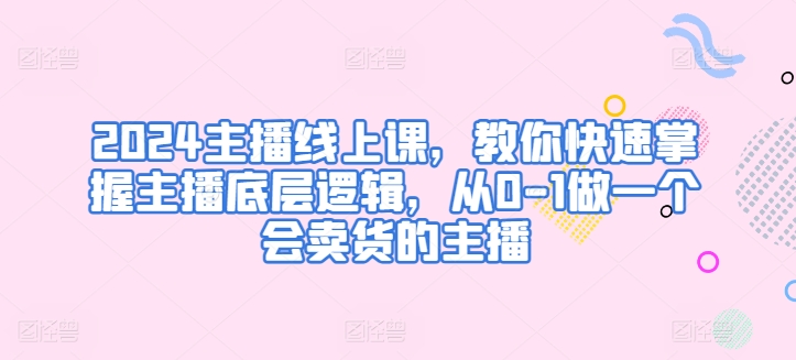 2024主播线上课，教你快速掌握主播底层逻辑，从0-1做一个会卖货的主播网赚项目-副业赚钱-互联网创业-资源整合八方网创