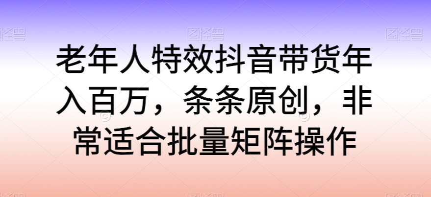 老年人特效抖音带货年入百万，条条原创，非常适合批量矩阵操作网赚项目-副业赚钱-互联网创业-资源整合八方网创