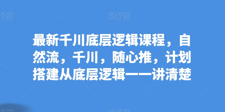 最新千川底层逻辑课程，自然流，千川，随心推，计划搭建从底层逻辑一一讲清楚网赚项目-副业赚钱-互联网创业-资源整合八方网创