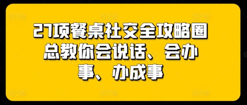 27项餐桌社交全攻略圈总教你会说话、会办事、办成事网赚项目-副业赚钱-互联网创业-资源整合八方网创