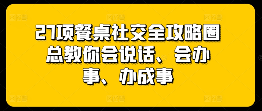 27项餐桌社交全攻略圈总教你会说话、会办事、办成事网赚项目-副业赚钱-互联网创业-资源整合八方网创