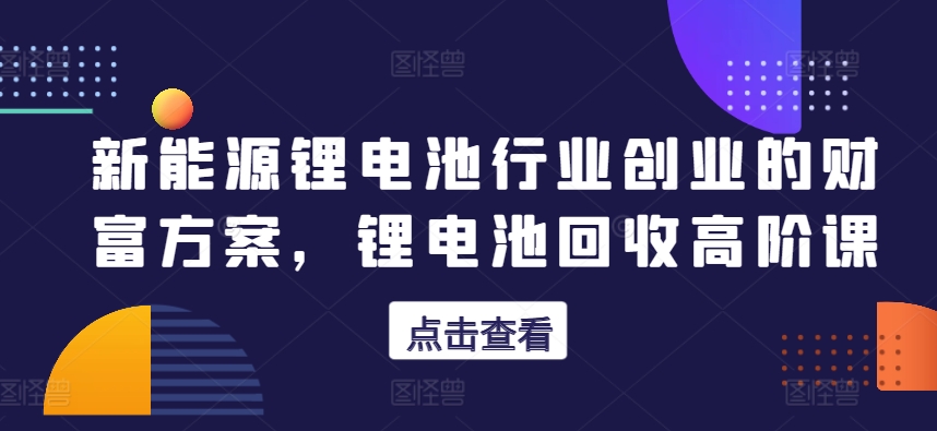 新能源锂电池行业创业的财富方案，锂电池回收高阶课网赚项目-副业赚钱-互联网创业-资源整合八方网创