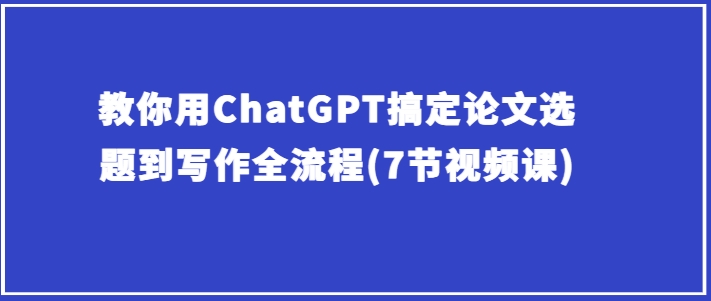 教你用ChatGPT搞定论文选题到写作全流程(7节视频课)网赚项目-副业赚钱-互联网创业-资源整合八方网创
