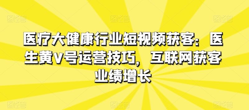 医疗大健康行业短视频获客：医生黄V号运营技巧，互联网获客业绩增长网赚项目-副业赚钱-互联网创业-资源整合八方网创
