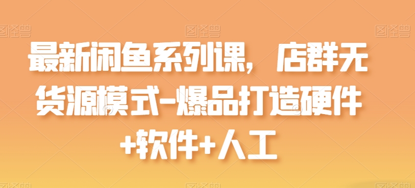 最新闲鱼系列课，店群无货源模式-爆品打造硬件+软件+人工网赚项目-副业赚钱-互联网创业-资源整合八方网创