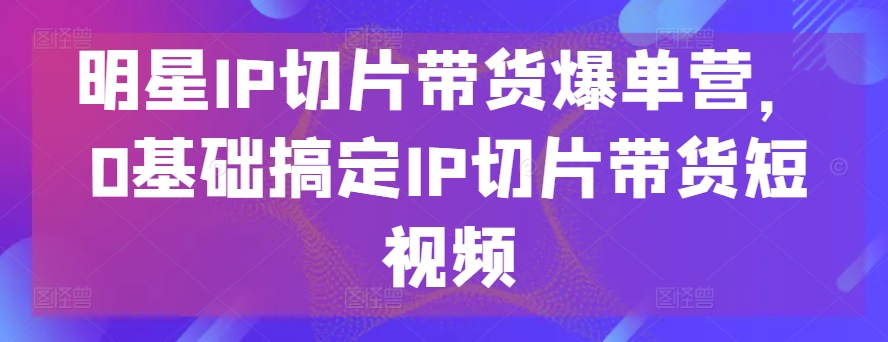 明星IP切片带货爆单营，0基础搞定IP切片带货短视频网赚项目-副业赚钱-互联网创业-资源整合八方网创