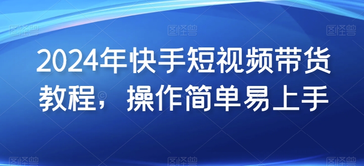 2024年快手短视频带货教程，操作简单易上手网赚项目-副业赚钱-互联网创业-资源整合八方网创